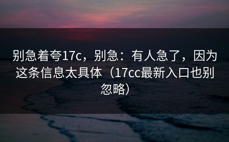 别急着夸17c,别急:有人急了,因为这条信息太具体(17cc最新入口也别忽略) 别急着夸17c,别急:有人急了,因为这条信息太具体(17cc最新入口也别忽略)
