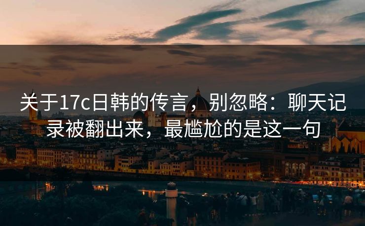 关于17c日韩的传言,别忽略:聊天记录被翻出来,最尴尬的是这一句 关于17c日韩的传言,别忽略:聊天记录被翻出来,最尴尬的是这一句