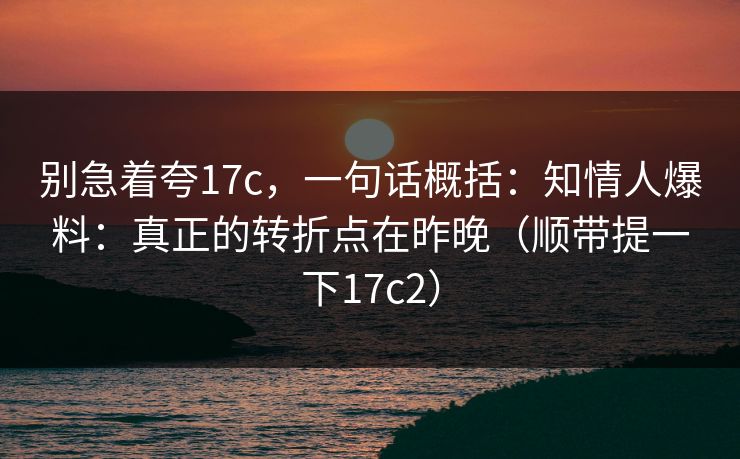别急着夸17c，一句话概括：知情人爆料：真正的转折点在昨晚（顺带提一下17c2）