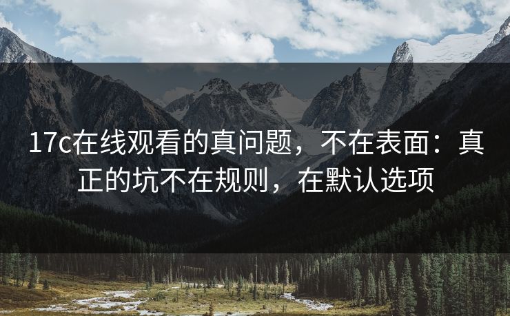 17c在线观看的真问题，不在表面：真正的坑不在规则，在默认选项