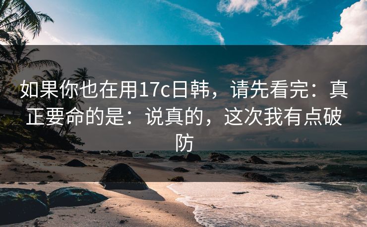 如果你也在用17c日韩,请先看完:真正要命的是:说真的,这次我有点破防 如果你也在用17c日韩,请先看完:真正要命的是:说真的,这次我有点破防