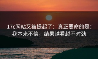17c网站又被提起了：真正要命的是：我本来不信，结果越看越不对劲