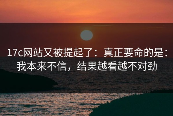 17c网站又被提起了：真正要命的是：我本来不信，结果越看越不对劲