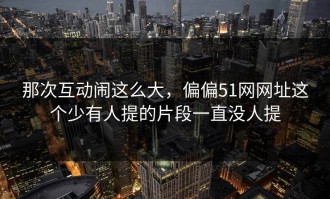 那次互动闹这么大，偏偏51网网址这个少有人提的片段一直没人提
