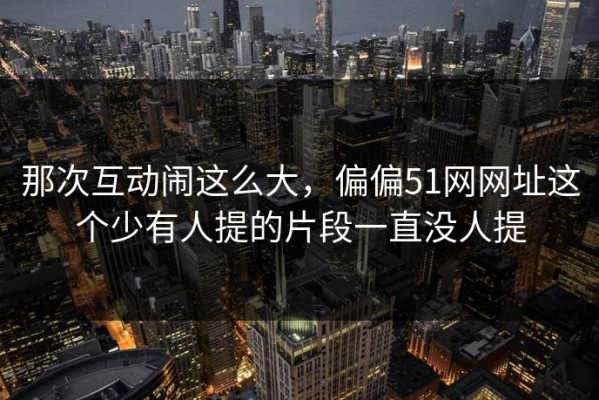 那次互动闹这么大，偏偏51网网址这个少有人提的片段一直没人提
