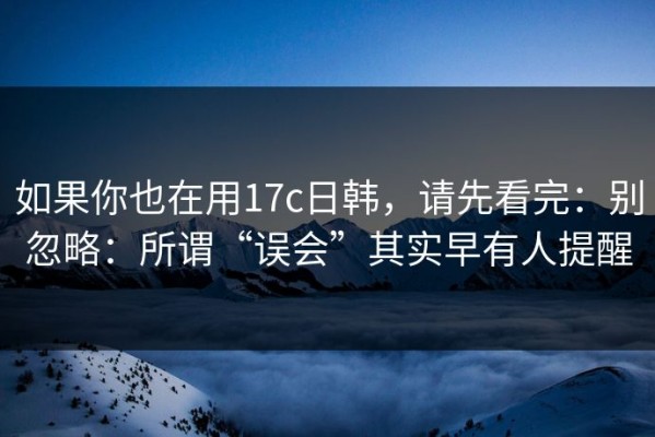 如果你也在用17c日韩，请先看完：别忽略：所谓“误会”其实早有人提醒