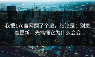 我把17c官网翻了个遍，结论是：别急着更新，先搞懂它为什么会变