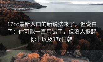 17cc最新入口的新说法来了，但说白了：你可能一直用错了，但没人提醒你｜以及17c日韩
