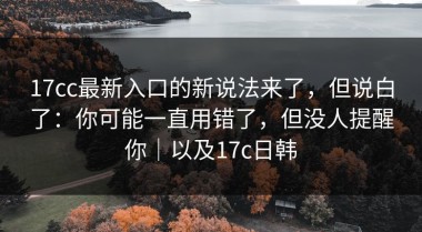 17cc最新入口的新说法来了，但说白了：你可能一直用错了，但没人提醒你｜以及17c日韩