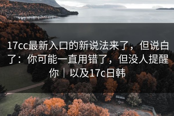 17cc最新入口的新说法来了，但说白了：你可能一直用错了，但没人提醒你｜以及17c日韩