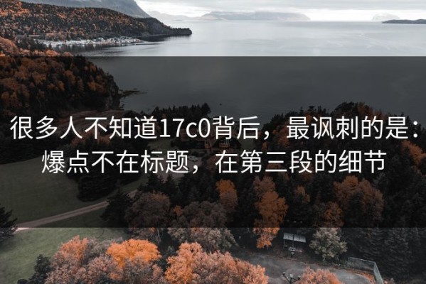 很多人不知道17c0背后，最讽刺的是：爆点不在标题，在第三段的细节
