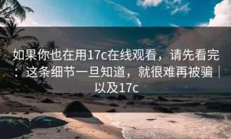 如果你也在用17c在线观看，请先看完：这条细节一旦知道，就很难再被骗｜以及17c