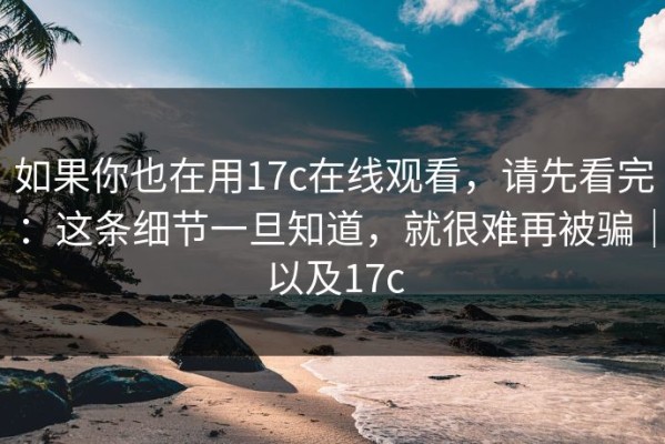 如果你也在用17c在线观看，请先看完：这条细节一旦知道，就很难再被骗｜以及17c