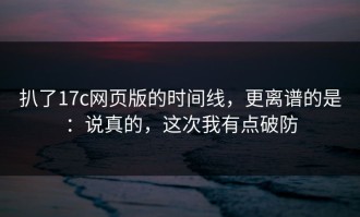 扒了17c网页版的时间线，更离谱的是：说真的，这次我有点破防