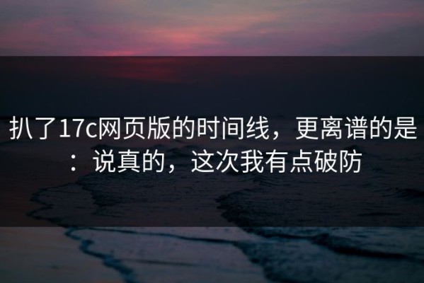 扒了17c网页版的时间线，更离谱的是：说真的，这次我有点破防