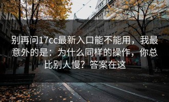 别再问17cc最新入口能不能用，我最意外的是：为什么同样的操作，你总比别人慢？答案在这