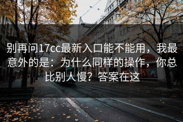 别再问17cc最新入口能不能用，我最意外的是：为什么同样的操作，你总比别人慢？答案在这