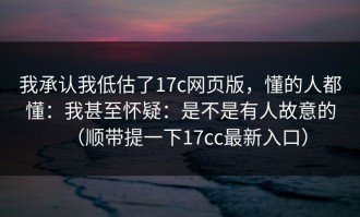 我承认我低估了17c网页版，懂的人都懂：我甚至怀疑：是不是有人故意的（顺带提一下17cc最新入口）