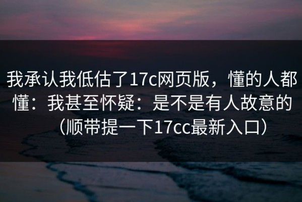 我承认我低估了17c网页版，懂的人都懂：我甚至怀疑：是不是有人故意的（顺带提一下17cc最新入口）