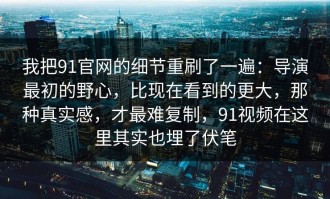 我把91官网的细节重刷了一遍：导演最初的野心，比现在看到的更大，那种真实感，才最难复制，91视频在这里其实也埋了伏笔