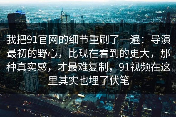我把91官网的细节重刷了一遍：导演最初的野心，比现在看到的更大，那种真实感，才最难复制，91视频在这里其实也埋了伏笔
