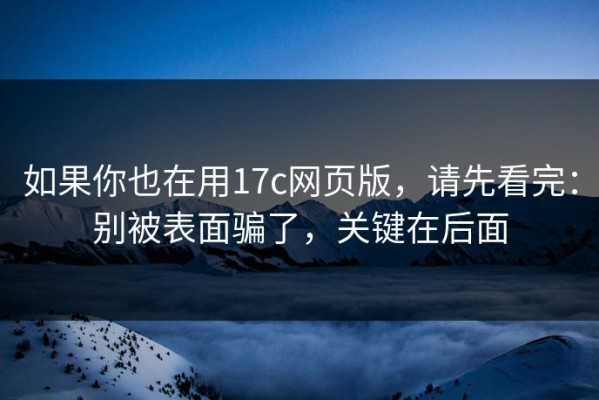 如果你也在用17c网页版，请先看完：别被表面骗了，关键在后面