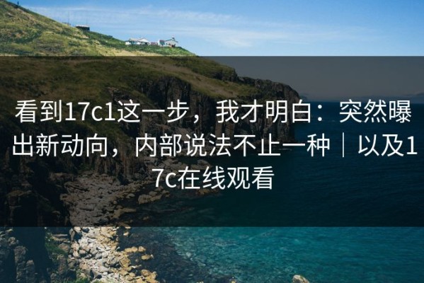 看到17c1这一步，我才明白：突然曝出新动向，内部说法不止一种｜以及17c在线观看