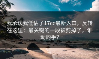 我承认我低估了17cc最新入口，反转在这里：最关键的一段被剪掉了，谁动的手？