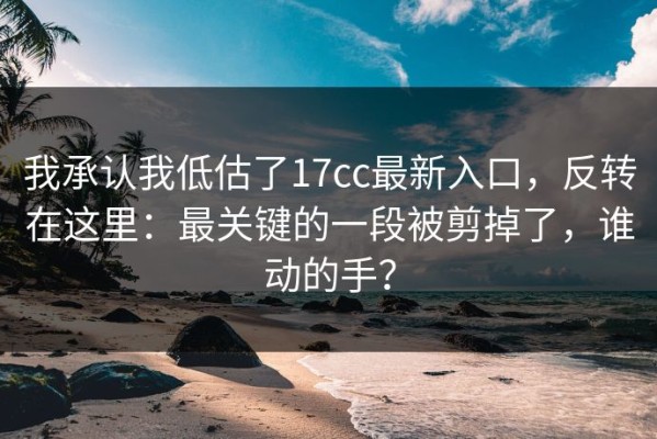 我承认我低估了17cc最新入口，反转在这里：最关键的一段被剪掉了，谁动的手？