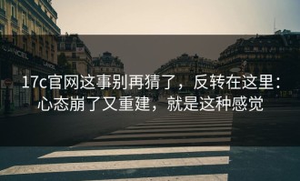 17c官网这事别再猜了，反转在这里：心态崩了又重建，就是这种感觉