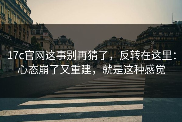 17c官网这事别再猜了，反转在这里：心态崩了又重建，就是这种感觉