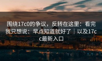 围绕17c0的争议，反转在这里：看完我只想说：早点知道就好了｜以及17cc最新入口