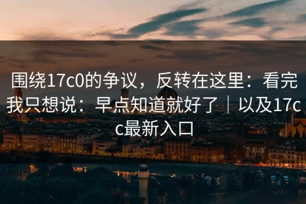 围绕17c0的争议，反转在这里：看完我只想说：早点知道就好了｜以及17cc最新入口