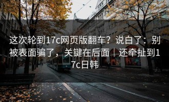这次轮到17c网页版翻车？说白了：别被表面骗了，关键在后面｜还牵扯到17c日韩