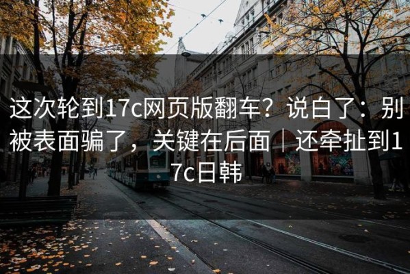 这次轮到17c网页版翻车？说白了：别被表面骗了，关键在后面｜还牵扯到17c日韩