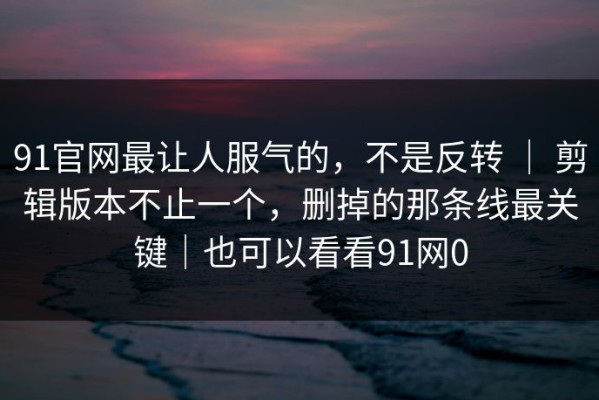 91官网最让人服气的，不是反转 ｜ 剪辑版本不止一个，删掉的那条线最关键｜也可以看看91网0