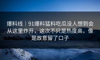 爆料线｜91爆料猛料吃瓜没人想到会从这里炸开，这次不只是热度高，像是故意留了口子