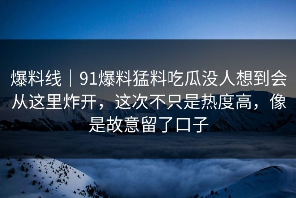 爆料线｜91爆料猛料吃瓜没人想到会从这里炸开，这次不只是热度高，像是故意留了口子
