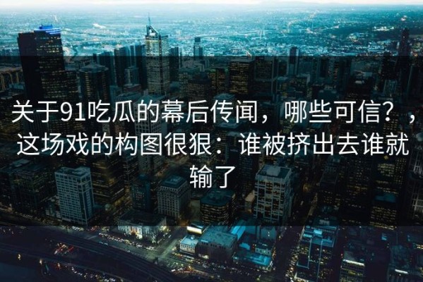关于91吃瓜的幕后传闻，哪些可信？，这场戏的构图很狠：谁被挤出去谁就输了