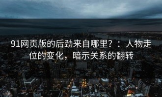 91网页版的后劲来自哪里？：人物走位的变化，暗示关系的翻转