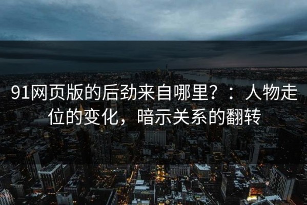 91网页版的后劲来自哪里？：人物走位的变化，暗示关系的翻转
