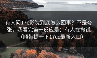 有人问17c影院到底怎么回事？不是夸张，我看完第一反应是：有人在撒谎（顺带提一下17cc最新入口）