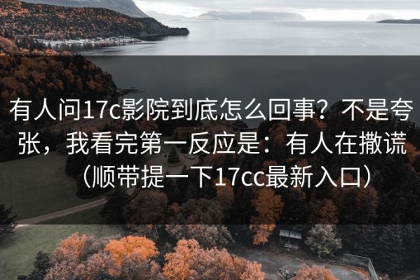 有人问17c影院到底怎么回事？不是夸张，我看完第一反应是：有人在撒谎（顺带提一下17cc最新入口）