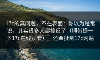 17c的真问题，不在表面：你以为是常识，其实很多人都搞反了（顺带提一下17c在线观看）｜还牵扯到17c网站