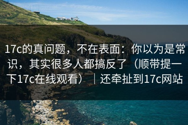 17c的真问题，不在表面：你以为是常识，其实很多人都搞反了（顺带提一下17c在线观看）｜还牵扯到17c网站