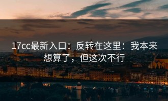 17cc最新入口：反转在这里：我本来想算了，但这次不行