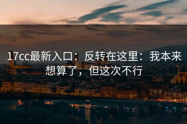 17cc最新入口：反转在这里：我本来想算了，但这次不行