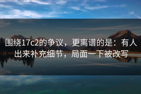 围绕17c2的争议，更离谱的是：有人出来补充细节，局面一下被改写