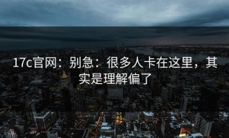 17c官网：别急：很多人卡在这里，其实是理解偏了