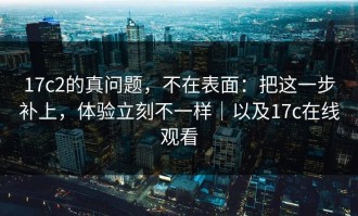 17c2的真问题，不在表面：把这一步补上，体验立刻不一样｜以及17c在线观看